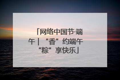 网络中国节·端午｜“香”约端午 “粽”享快乐